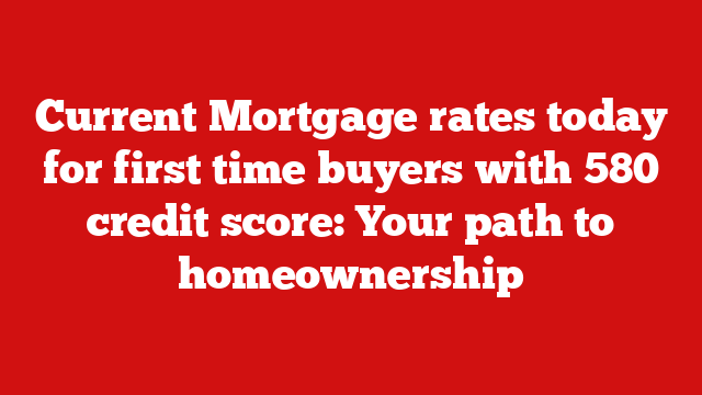 Current Mortgage rates today for first time buyers with 580 credit score: Your path to homeownership