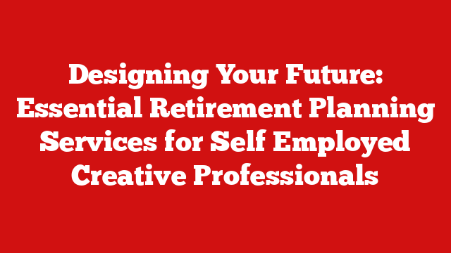 Designing Your Future: Essential Retirement Planning Services for Self Employed Creative Professionals
