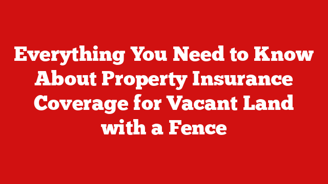 Everything You Need to Know About Property Insurance Coverage for Vacant Land with a Fence