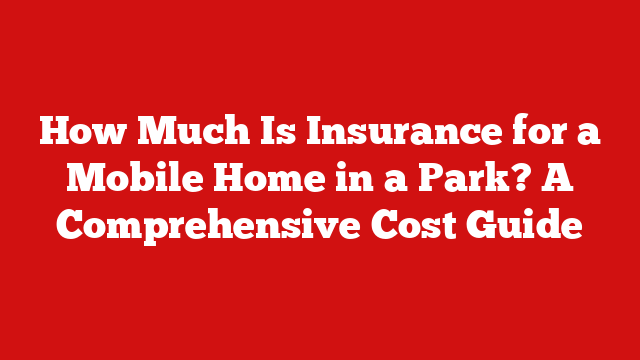 How Much Is Insurance for a Mobile Home in a Park? A Comprehensive Cost Guide