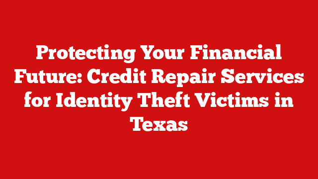 Protecting Your Financial Future: Credit Repair Services for Identity Theft Victims in Texas